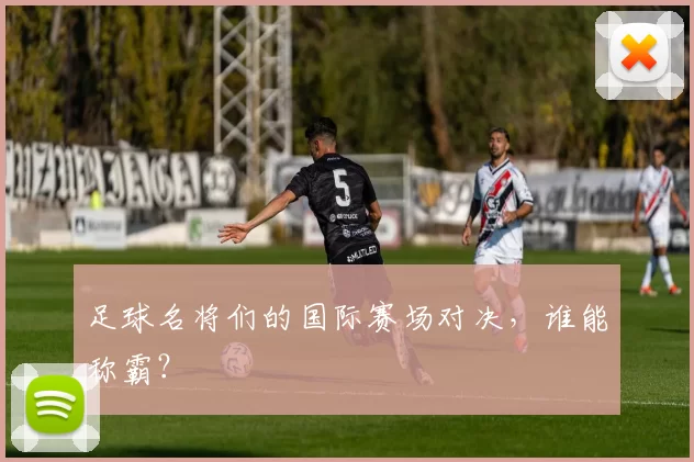 足球名将们的国际赛场对决，谁能称霸？
