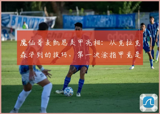 魔仙哥麦凯恩美甲亮相：从克拉克森学到的技巧，第一次涂指甲竟是用妈妈的美甲工具