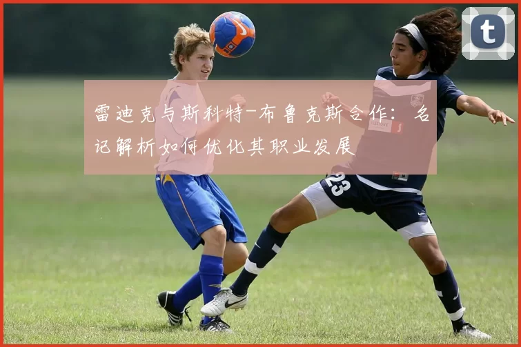 雷迪克与斯科特-布鲁克斯合作：名记解析如何优化其职业发展